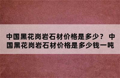 中国黑花岗岩石材价格是多少？ 中国黑花岗岩石材价格是多少钱一吨